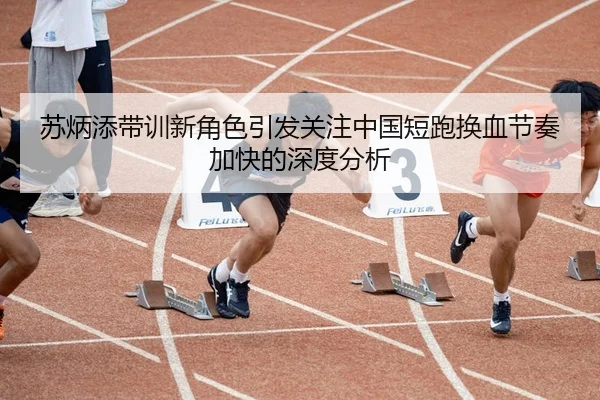 苏炳添带训新角色引发关注中国短跑换血节奏加快的深度分析 - HTH Sports