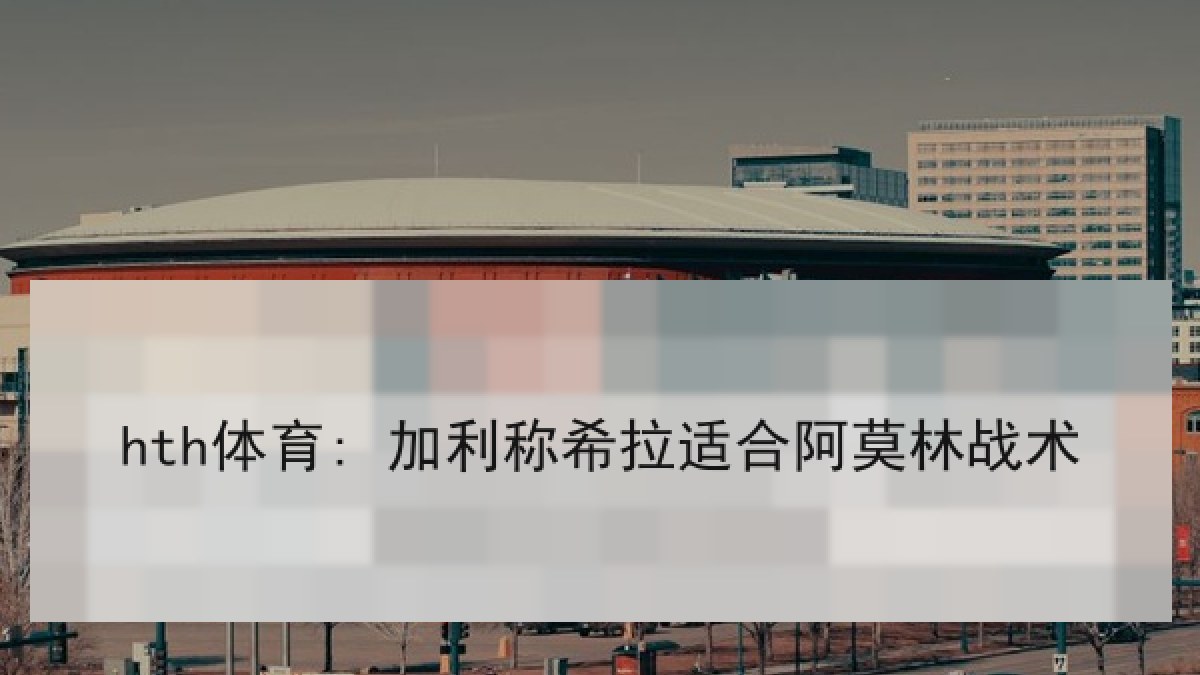 hth体育: 加利称希拉适合阿莫林战术