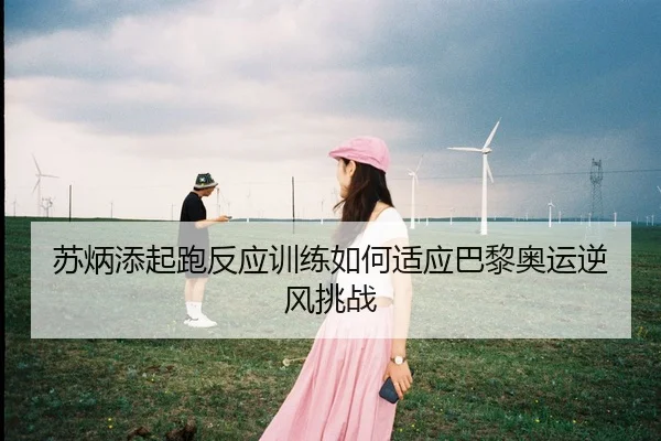 苏炳添起跑反应训练如何适应巴黎奥运逆风挑战