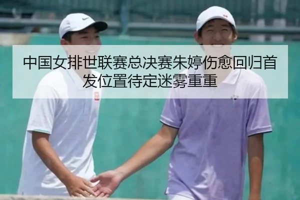 中国女排世联赛总决赛朱婷伤愈回归首发位置待定迷雾重重