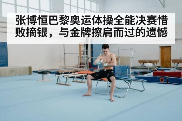 张博恒巴黎奥运体操全能决赛惜败摘银，与金牌擦肩而过的遗憾