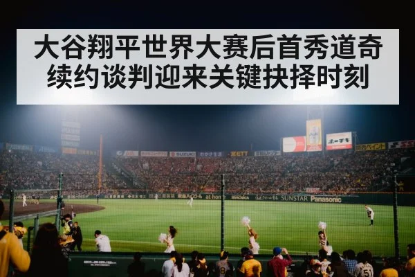 大谷翔平世界大赛后首秀道奇续约谈判迎来关键抉择时刻